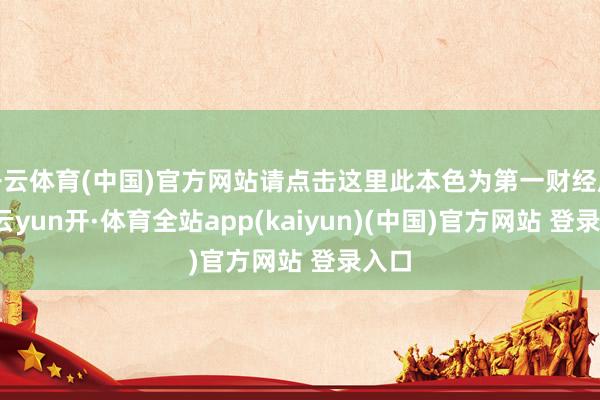 开云体育(中国)官方网站请点击这里此本色为第一财经原创-云yun开·体育全站app(kaiyun)(中国)官方网站 登录入口