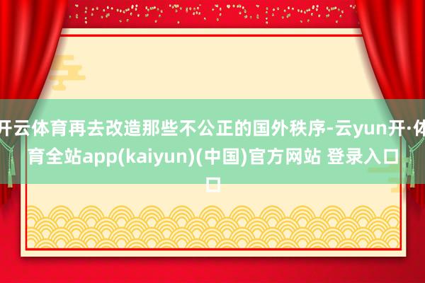 开云体育再去改造那些不公正的国外秩序-云yun开·体育全站app(kaiyun)(中国)官方网站 登录入口