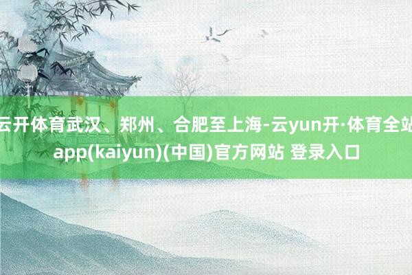 云开体育武汉、郑州、合肥至上海-云yun开·体育全站app(kaiyun)(中国)官方网站 登录入口