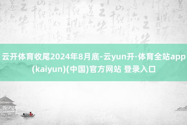 云开体育收尾2024年8月底-云yun开·体育全站app(kaiyun)(中国)官方网站 登录入口