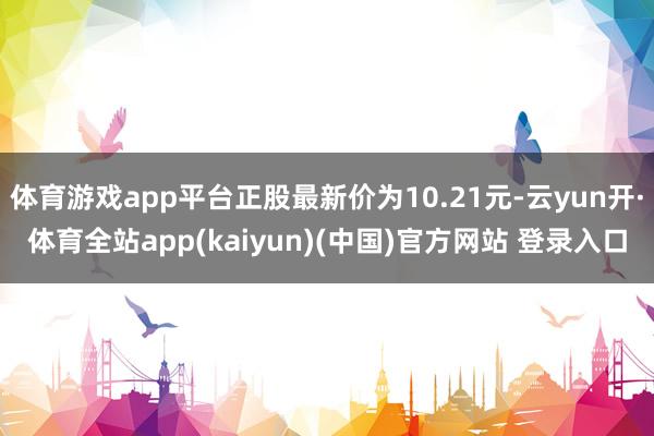 体育游戏app平台正股最新价为10.21元-云yun开·体育全站app(kaiyun)(中国)官方网站 登录入口