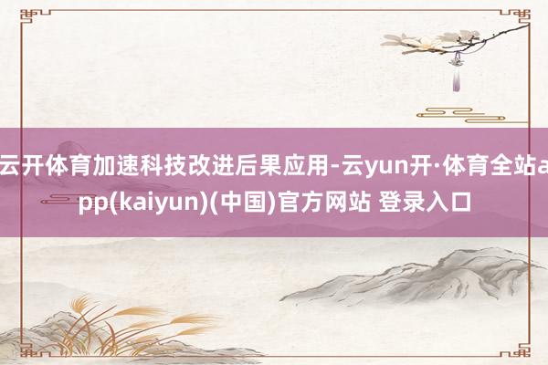 云开体育加速科技改进后果应用-云yun开·体育全站app(kaiyun)(中国)官方网站 登录入口