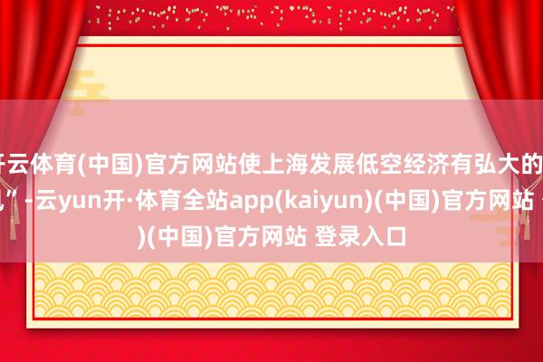 开云体育(中国)官方网站使上海发展低空经济有弘大的“先天上风”-云yun开·体育全站app(kaiyun)(中国)官方网站 登录入口