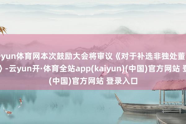 开yun体育网本次鼓励大会将审议《对于补选非独处董事的议案》-云yun开·体育全站app(kaiyun)(中国)官方网站 登录入口