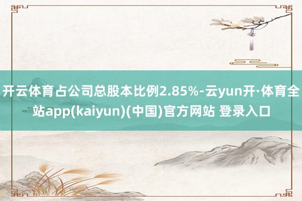 开云体育占公司总股本比例2.85%-云yun开·体育全站app(kaiyun)(中国)官方网站 登录入口