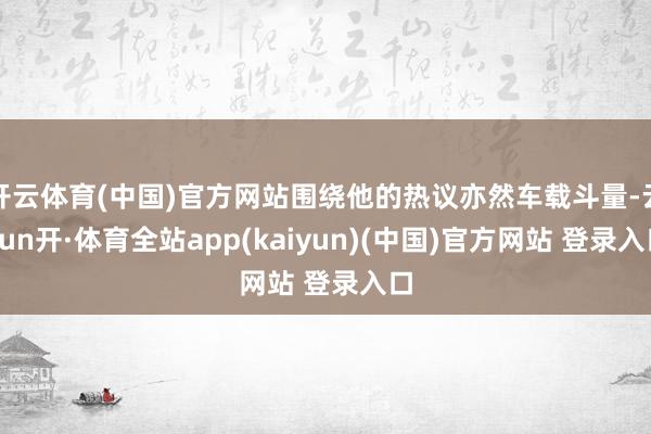 开云体育(中国)官方网站围绕他的热议亦然车载斗量-云yun开·体育全站app(kaiyun)(中国)官方网站 登录入口