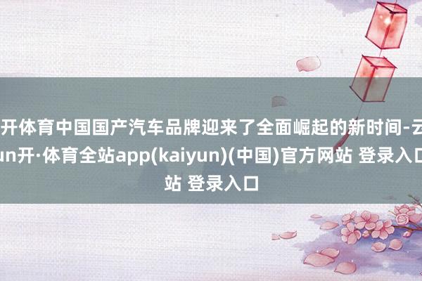云开体育中国国产汽车品牌迎来了全面崛起的新时间-云yun开·体育全站app(kaiyun)(中国)官方网站 登录入口