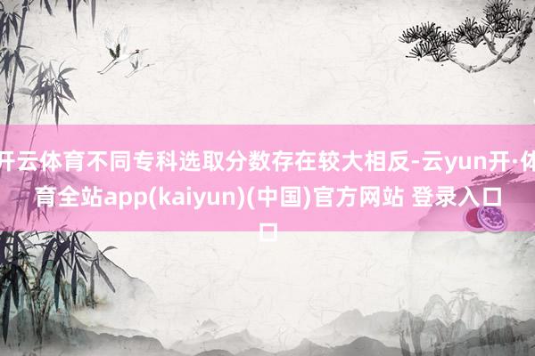 开云体育不同专科选取分数存在较大相反-云yun开·体育全站app(kaiyun)(中国)官方网站 登录入口