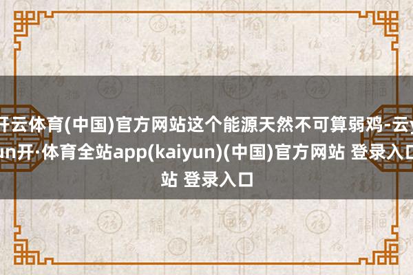 开云体育(中国)官方网站这个能源天然不可算弱鸡-云yun开·体育全站app(kaiyun)(中国)官方网站 登录入口