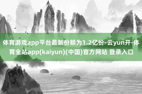 体育游戏app平台最新份额为1.2亿份-云yun开·体育全站app(kaiyun)(中国)官方网站 登录入口