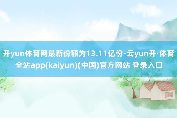 开yun体育网最新份额为13.11亿份-云yun开·体育全站app(kaiyun)(中国)官方网站 登录入口