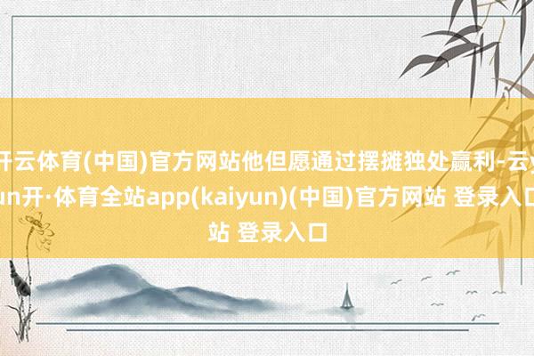 开云体育(中国)官方网站他但愿通过摆摊独处赢利-云yun开·体育全站app(kaiyun)(中国)官方网站 登录入口