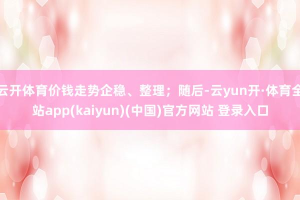 云开体育价钱走势企稳、整理；随后-云yun开·体育全站app(kaiyun)(中国)官方网站 登录入口