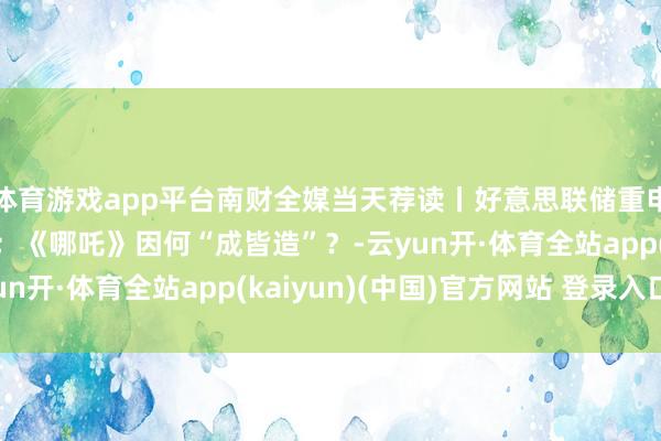 体育游戏app平台南财全媒当天荐读丨好意思联储重申“鹰派”降息不雅点；《哪吒》因何“成皆造”？-云yun开·体育全站app(kaiyun)(中国)官方网站 登录入口