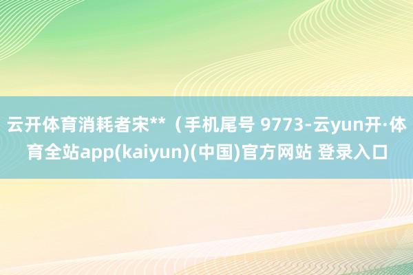 云开体育消耗者宋**（手机尾号 9773-云yun开·体育全站app(kaiyun)(中国)官方网站 登录入口