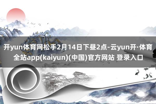 开yun体育网　　松手2月14日下昼2点-云yun开·体育全站app(kaiyun)(中国)官方网站 登录入口