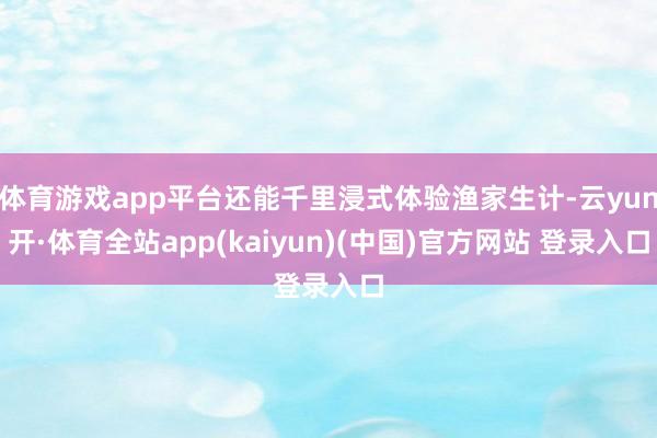 体育游戏app平台还能千里浸式体验渔家生计-云yun开·体育全站app(kaiyun)(中国)官方网站 登录入口
