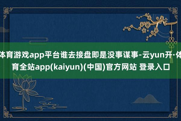 体育游戏app平台谁去接盘即是没事谋事-云yun开·体育全站app(kaiyun)(中国)官方网站 登录入口