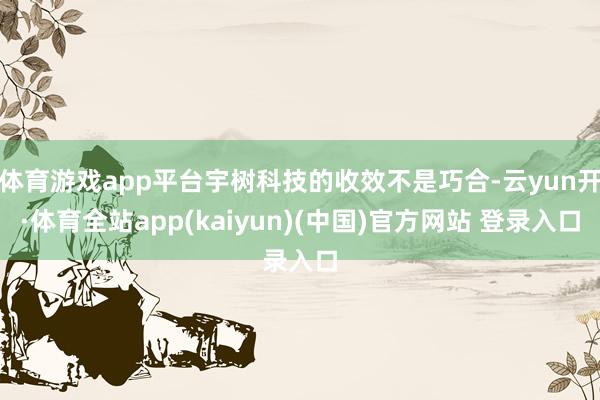 体育游戏app平台宇树科技的收效不是巧合-云yun开·体育全站app(kaiyun)(中国)官方网站 登录入口