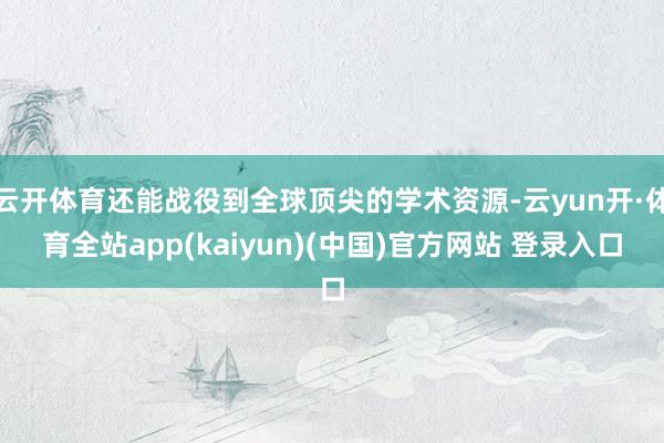 云开体育还能战役到全球顶尖的学术资源-云yun开·体育全站app(kaiyun)(中国)官方网站 登录入口