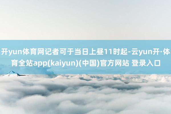 开yun体育网记者可于当日上昼11时起-云yun开·体育全站app(kaiyun)(中国)官方网站 登录入口