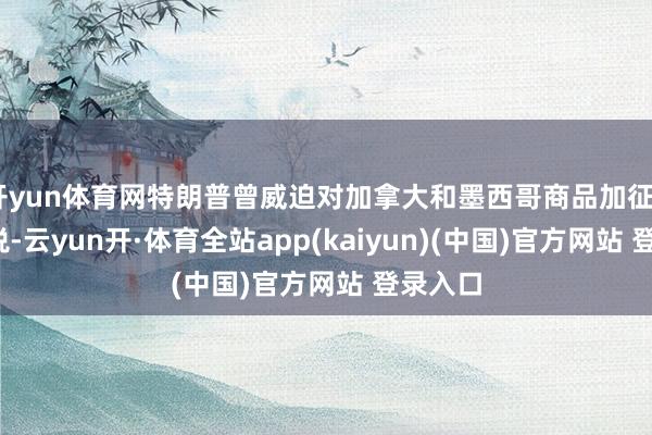 开yun体育网特朗普曾威迫对加拿大和墨西哥商品加征25%关税-云yun开·体育全站app(kaiyun)(中国)官方网站 登录入口
