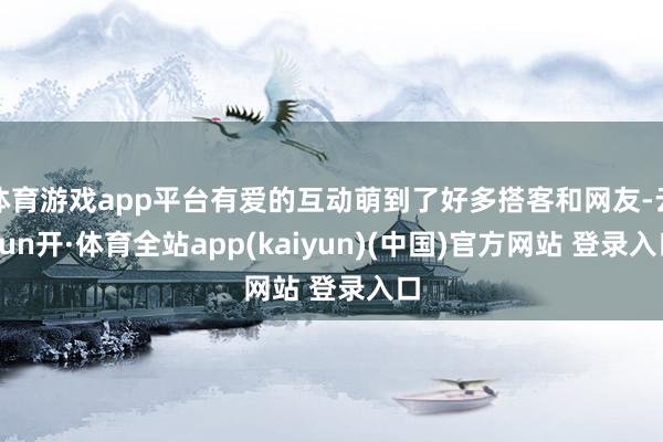 体育游戏app平台有爱的互动萌到了好多搭客和网友-云yun开·体育全站app(kaiyun)(中国)官方网站 登录入口