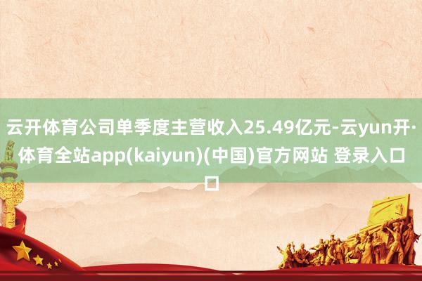 云开体育公司单季度主营收入25.49亿元-云yun开·体育全站app(kaiyun)(中国)官方网站 登录入口