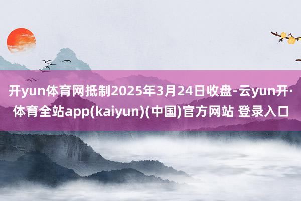 开yun体育网抵制2025年3月24日收盘-云yun开·体育全站app(kaiyun)(中国)官方网站 登录入口