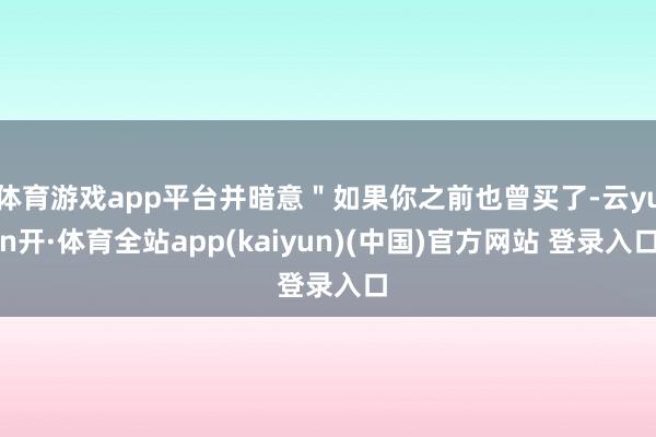 体育游戏app平台并暗意＂如果你之前也曾买了-云yun开·体育全站app(kaiyun)(中国)官方网站 登录入口