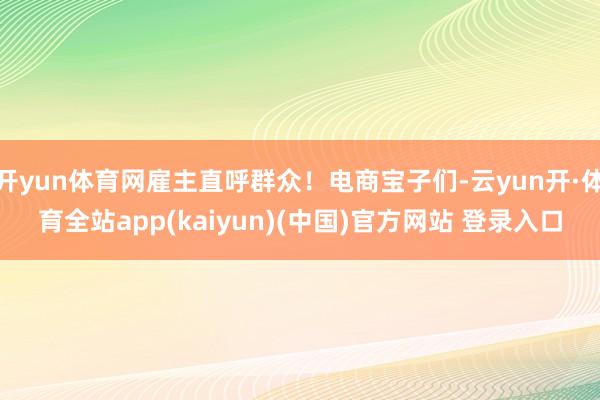 开yun体育网雇主直呼群众！电商宝子们-云yun开·体育全站app(kaiyun)(中国)官方网站 登录入口