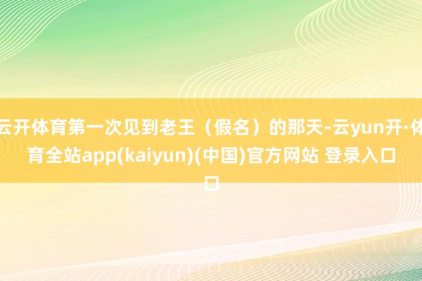 云开体育第一次见到老王（假名）的那天-云yun开·体育全站app(kaiyun)(中国)官方网站 登录入口
