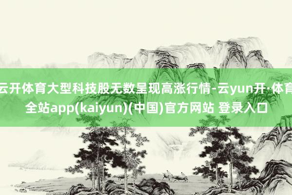 云开体育大型科技股无数呈现高涨行情-云yun开·体育全站app(kaiyun)(中国)官方网站 登录入口