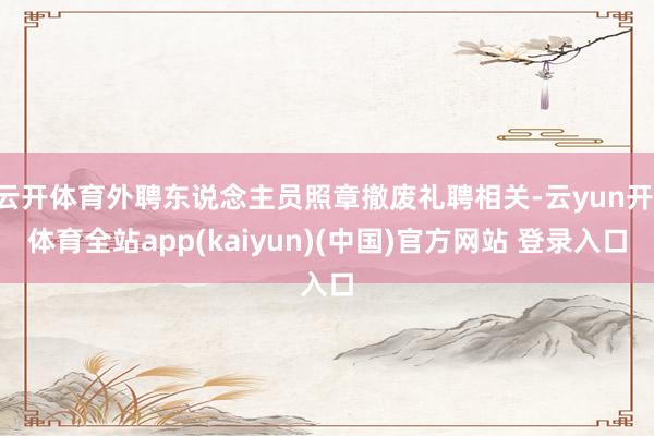 云开体育外聘东说念主员照章撤废礼聘相关-云yun开·体育全站app(kaiyun)(中国)官方网站 登录入口