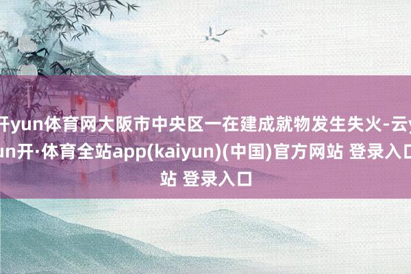 开yun体育网大阪市中央区一在建成就物发生失火-云yun开·体育全站app(kaiyun)(中国)官方网站 登录入口