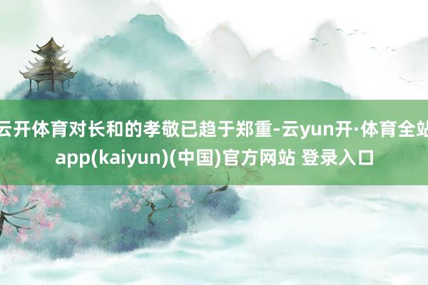 云开体育对长和的孝敬已趋于郑重-云yun开·体育全站app(kaiyun)(中国)官方网站 登录入口