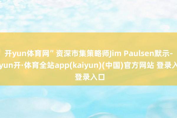 开yun体育网”资深市集策略师Jim Paulsen默示-云yun开·体育全站app(kaiyun)(中国)官方网站 登录入口