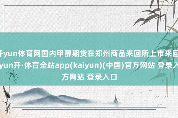 开yun体育网国内甲醇期货在郑州商品来回所上市来回-云yun开·体育全站app(kaiyun)(中国)官方网站 登录入口