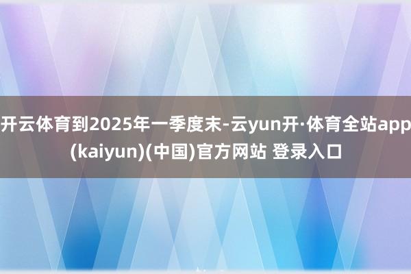 开云体育到2025年一季度末-云yun开·体育全站app(kaiyun)(中国)官方网站 登录入口