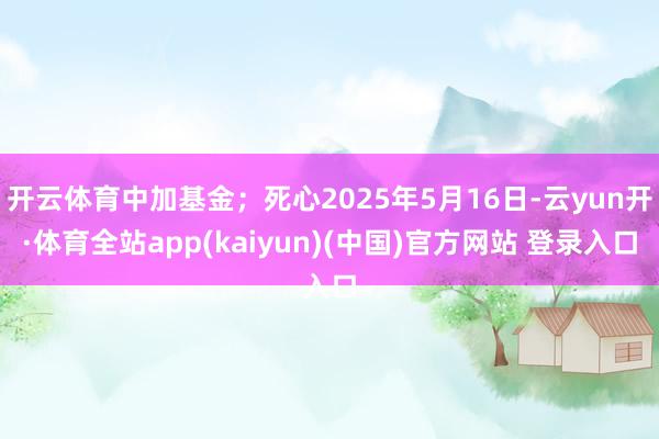 开云体育中加基金；死心2025年5月16日-云yun开·体育全站app(kaiyun)(中国)官方网站 登录入口