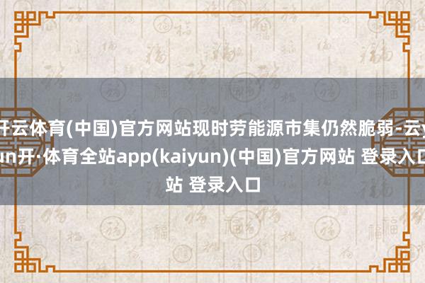 开云体育(中国)官方网站现时劳能源市集仍然脆弱-云yun开·体育全站app(kaiyun)(中国)官方网站 登录入口