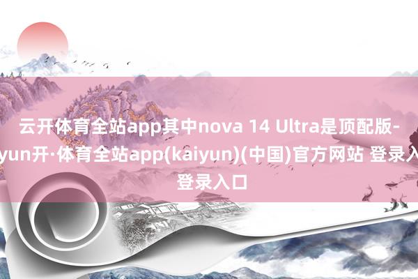 云开体育全站app其中nova 14 Ultra是顶配版-云yun开·体育全站app(kaiyun)(中国)官方网站 登录入口