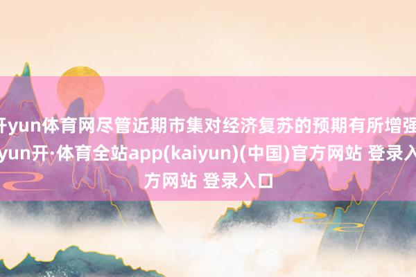 开yun体育网尽管近期市集对经济复苏的预期有所增强-云yun开·体育全站app(kaiyun)(中国)官方网站 登录入口