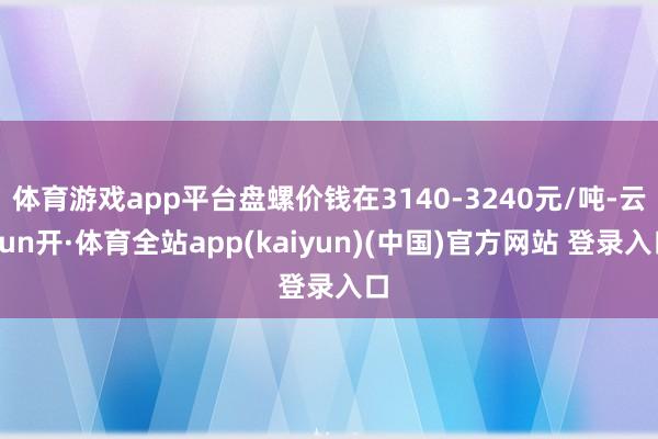 体育游戏app平台盘螺价钱在3140-3240元/吨-云yun开·体育全站app(kaiyun)(中国)官方网站 登录入口