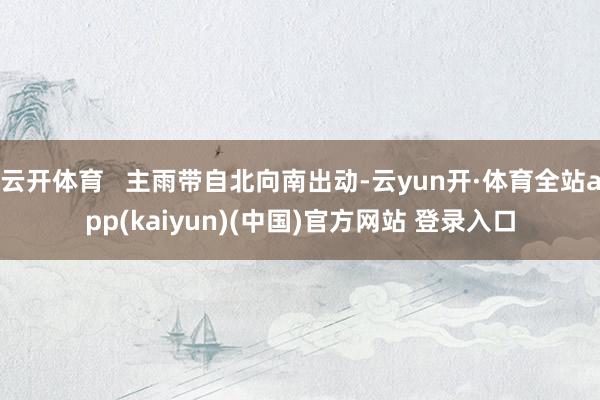 云开体育   主雨带自北向南出动-云yun开·体育全站app(kaiyun)(中国)官方网站 登录入口