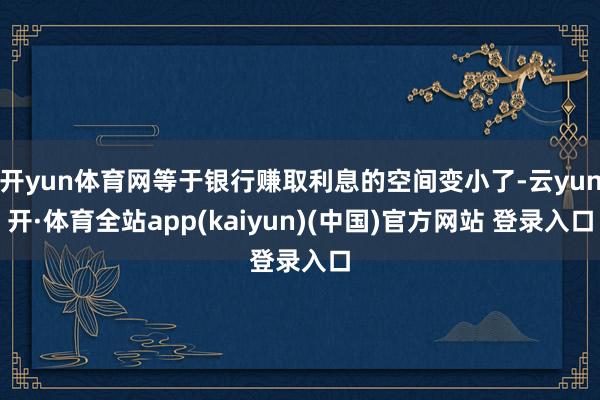 开yun体育网等于银行赚取利息的空间变小了-云yun开·体育全站app(kaiyun)(中国)官方网站 登录入口