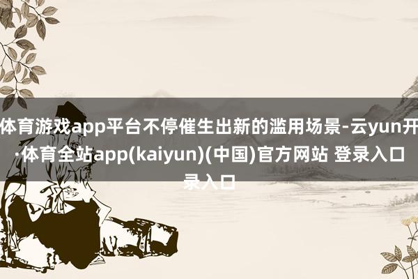 体育游戏app平台不停催生出新的滥用场景-云yun开·体育全站app(kaiyun)(中国)官方网站 登录入口