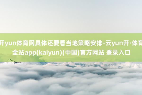 开yun体育网具体还要看当地策略安排-云yun开·体育全站app(kaiyun)(中国)官方网站 登录入口