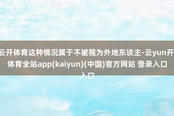 云开体育这种情况属于不被视为外地东谈主-云yun开·体育全站app(kaiyun)(中国)官方网站 登录入口