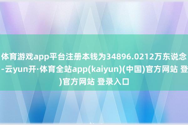 体育游戏app平台注册本钱为34896.0212万东说念主民币-云yun开·体育全站app(kaiyun)(中国)官方网站 登录入口